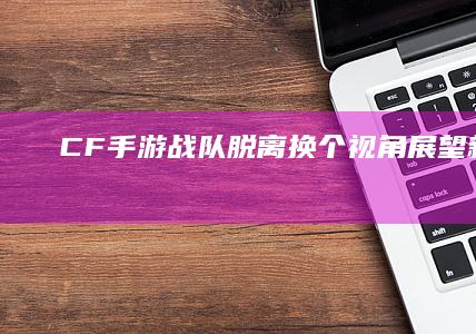 CF手游战队脱离：换个视角展望新征程