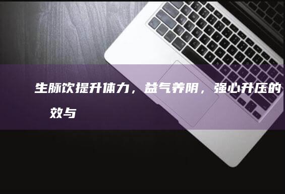 生脉饮：提升体力，益气养阴，强心升压的功效与作用